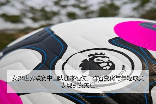 女排世界联赛中国队迎来硬仗，阵容变化与年轻球员表现引发关注 | kaiyun